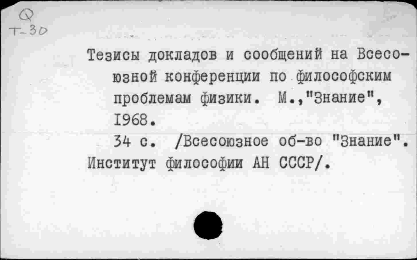 ﻿Тезисы докладов и сообщений на Всесо юзной конференции по философским проблемам физики. М.,"Знание", 1968.
34 с. /Всесоюзное об-во "Знание” Институт философии АН СССР/.